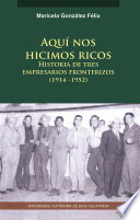Aquí nos hicimos ricos, Historia de tres empresarios fronterizos (1914-1952)